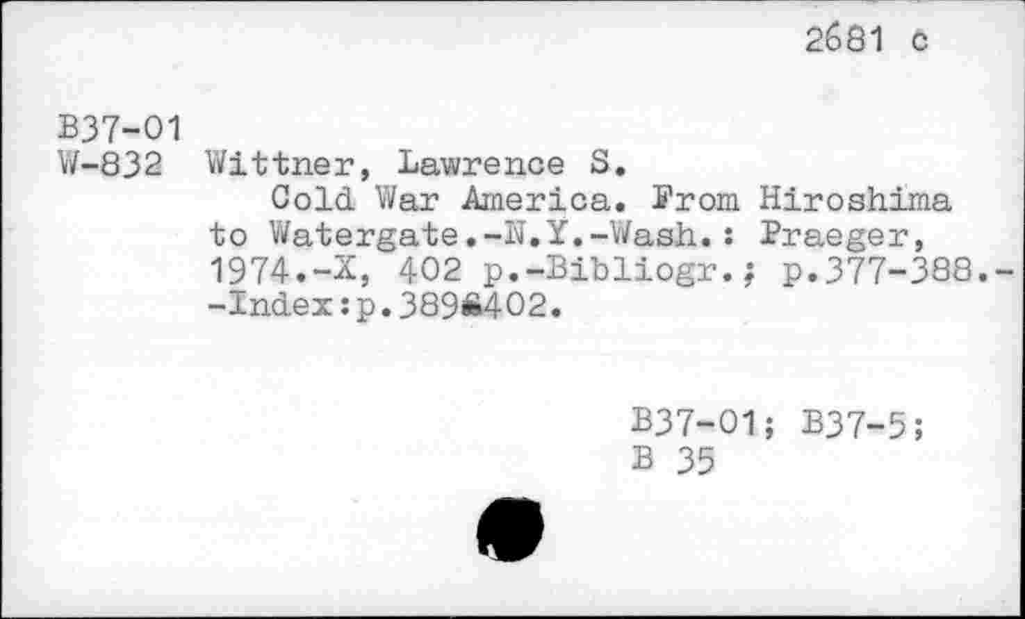 ﻿2681 с
В37-О1 W-832
Wit trier, Lawrence S.
Cold. War America. From Hiroshima to Watergate.-N.Y.-Wash.: Praeger, 1974.-X, 402 p.-Bibliogr.; p.377-388.--Index:p.389Ä402.
B37-O1; B37-5;
В 35